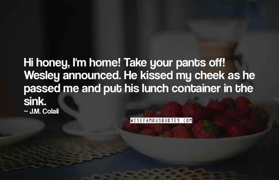 J.M. Colail Quotes: Hi honey, I'm home! Take your pants off! Wesley announced. He kissed my cheek as he passed me and put his lunch container in the sink.