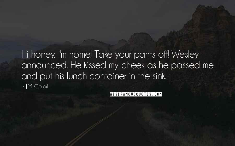 J.M. Colail Quotes: Hi honey, I'm home! Take your pants off! Wesley announced. He kissed my cheek as he passed me and put his lunch container in the sink.