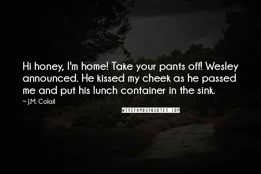 J.M. Colail Quotes: Hi honey, I'm home! Take your pants off! Wesley announced. He kissed my cheek as he passed me and put his lunch container in the sink.