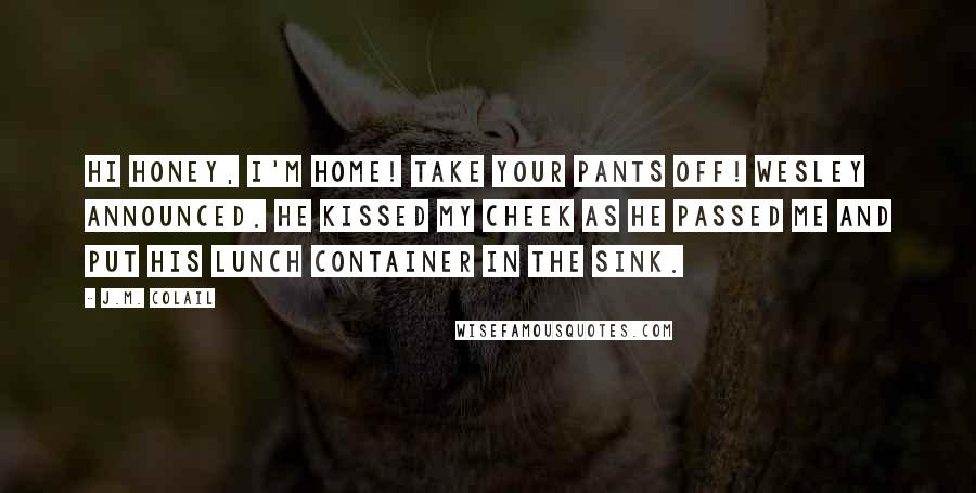 J.M. Colail Quotes: Hi honey, I'm home! Take your pants off! Wesley announced. He kissed my cheek as he passed me and put his lunch container in the sink.