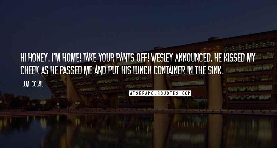 J.M. Colail Quotes: Hi honey, I'm home! Take your pants off! Wesley announced. He kissed my cheek as he passed me and put his lunch container in the sink.