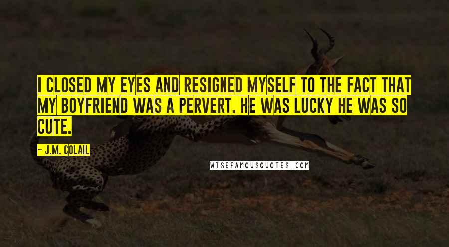 J.M. Colail Quotes: I closed my eyes and resigned myself to the fact that my boyfriend was a pervert. He was lucky he was so cute.