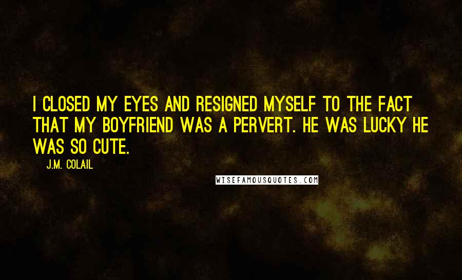 J.M. Colail Quotes: I closed my eyes and resigned myself to the fact that my boyfriend was a pervert. He was lucky he was so cute.