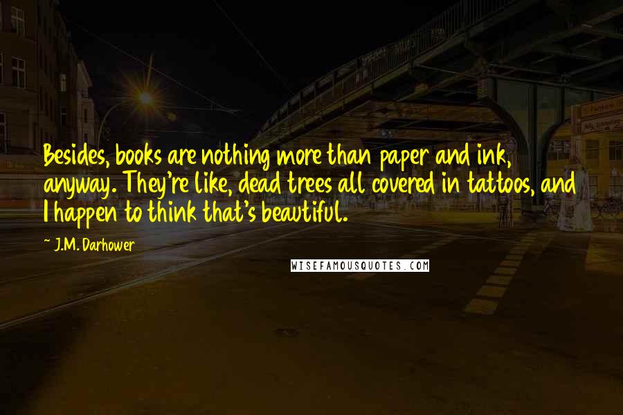 J.M. Darhower Quotes: Besides, books are nothing more than paper and ink, anyway. They're like, dead trees all covered in tattoos, and I happen to think that's beautiful.