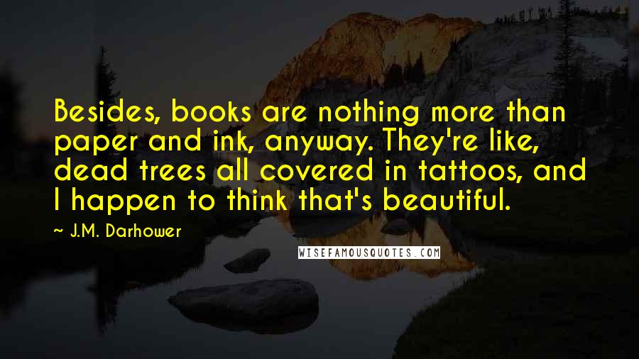 J.M. Darhower Quotes: Besides, books are nothing more than paper and ink, anyway. They're like, dead trees all covered in tattoos, and I happen to think that's beautiful.