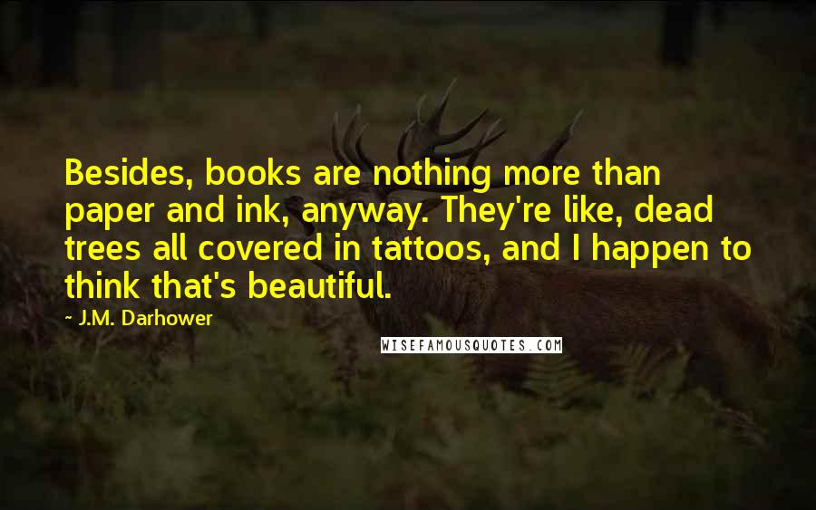 J.M. Darhower Quotes: Besides, books are nothing more than paper and ink, anyway. They're like, dead trees all covered in tattoos, and I happen to think that's beautiful.