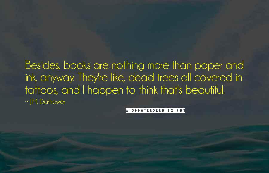 J.M. Darhower Quotes: Besides, books are nothing more than paper and ink, anyway. They're like, dead trees all covered in tattoos, and I happen to think that's beautiful.