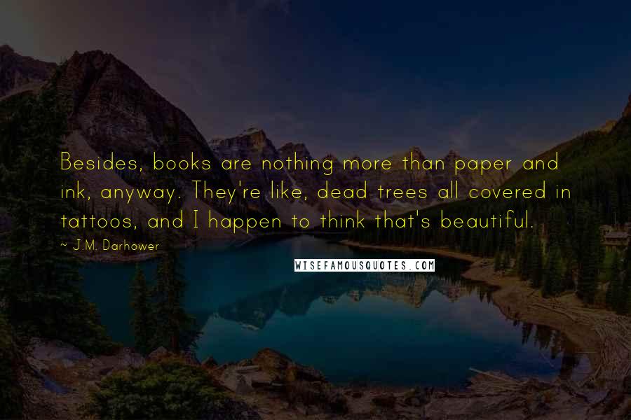 J.M. Darhower Quotes: Besides, books are nothing more than paper and ink, anyway. They're like, dead trees all covered in tattoos, and I happen to think that's beautiful.