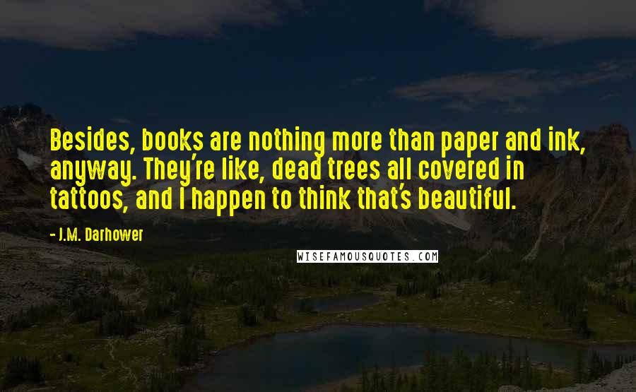 J.M. Darhower Quotes: Besides, books are nothing more than paper and ink, anyway. They're like, dead trees all covered in tattoos, and I happen to think that's beautiful.