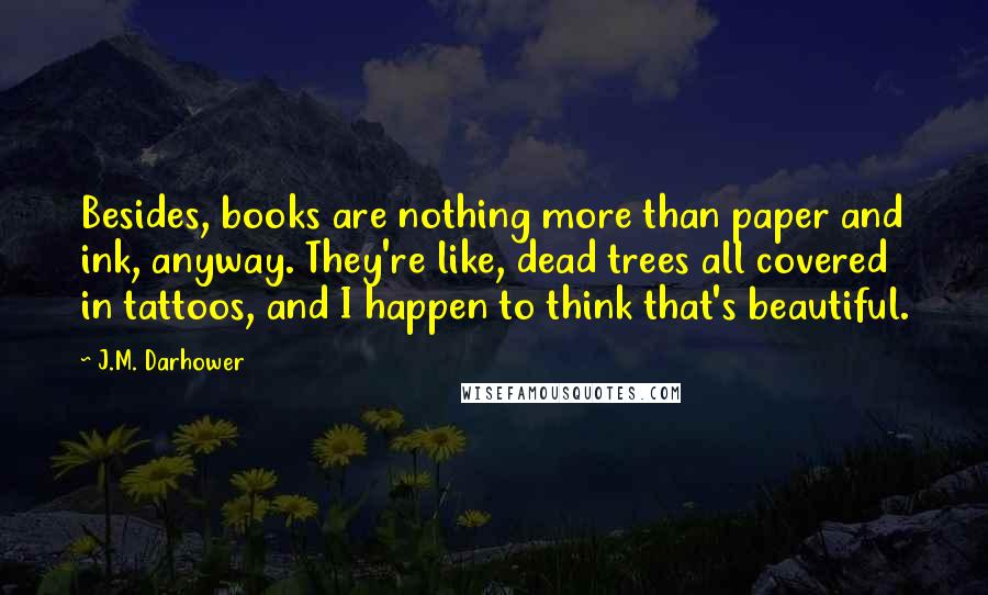 J.M. Darhower Quotes: Besides, books are nothing more than paper and ink, anyway. They're like, dead trees all covered in tattoos, and I happen to think that's beautiful.