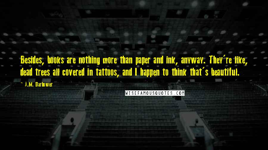 J.M. Darhower Quotes: Besides, books are nothing more than paper and ink, anyway. They're like, dead trees all covered in tattoos, and I happen to think that's beautiful.