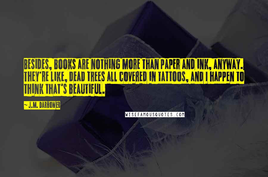 J.M. Darhower Quotes: Besides, books are nothing more than paper and ink, anyway. They're like, dead trees all covered in tattoos, and I happen to think that's beautiful.