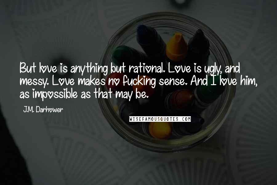 J.M. Darhower Quotes: But love is anything but rational. Love is ugly, and messy. Love makes no fucking sense. And I love him, as impossible as that may be.