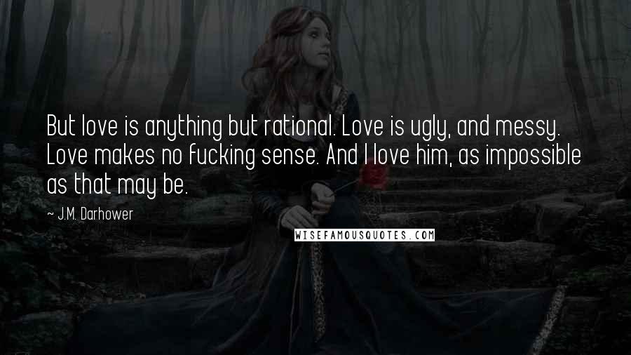 J.M. Darhower Quotes: But love is anything but rational. Love is ugly, and messy. Love makes no fucking sense. And I love him, as impossible as that may be.