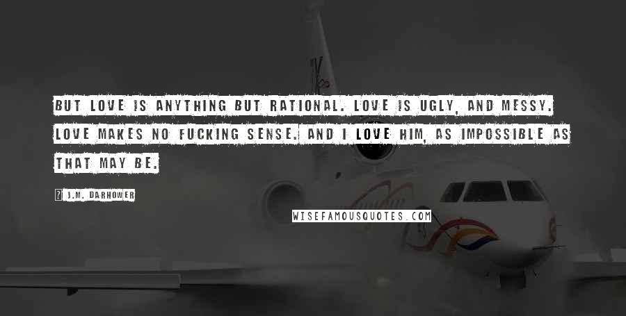 J.M. Darhower Quotes: But love is anything but rational. Love is ugly, and messy. Love makes no fucking sense. And I love him, as impossible as that may be.