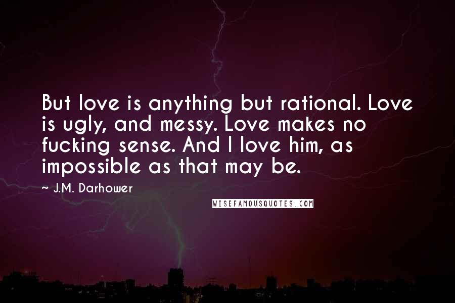 J.M. Darhower Quotes: But love is anything but rational. Love is ugly, and messy. Love makes no fucking sense. And I love him, as impossible as that may be.