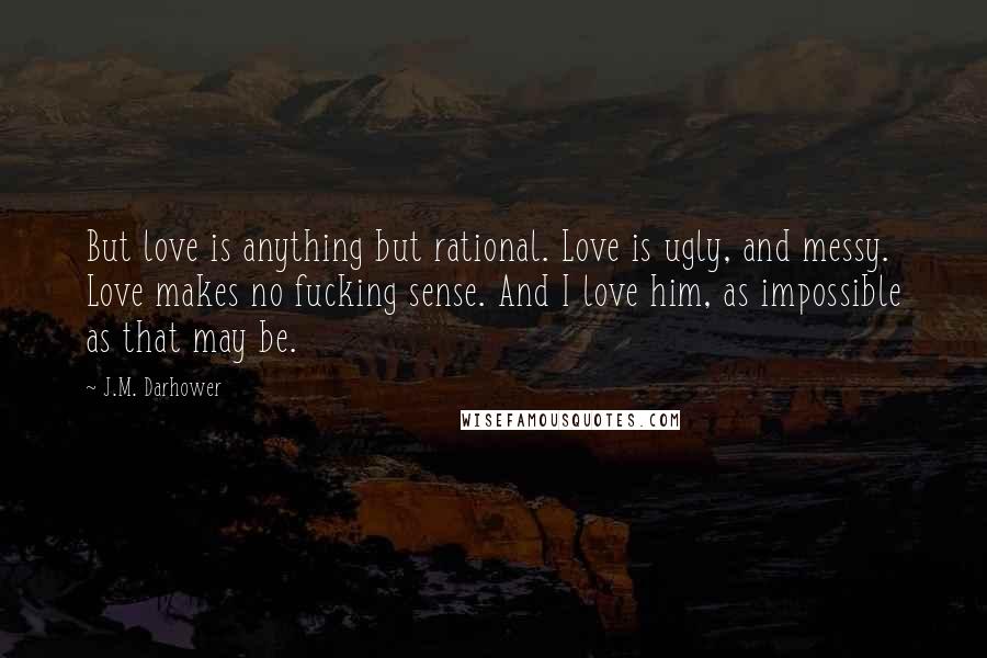 J.M. Darhower Quotes: But love is anything but rational. Love is ugly, and messy. Love makes no fucking sense. And I love him, as impossible as that may be.