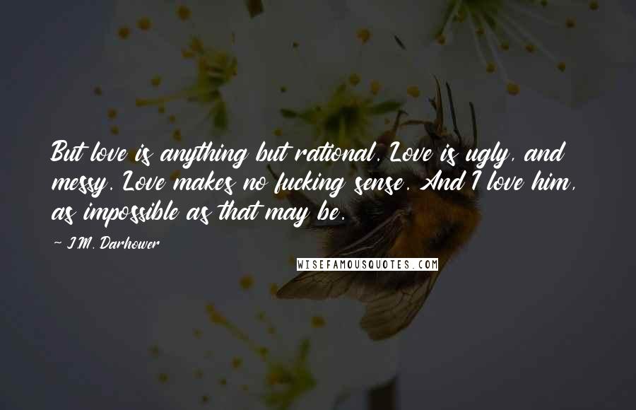 J.M. Darhower Quotes: But love is anything but rational. Love is ugly, and messy. Love makes no fucking sense. And I love him, as impossible as that may be.