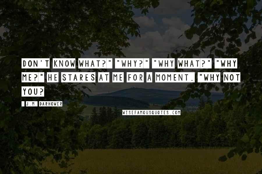 J.M. Darhower Quotes: Don't know what?" "Why?" "Why what?" "Why me?" He stares at me for a moment. "Why not you?