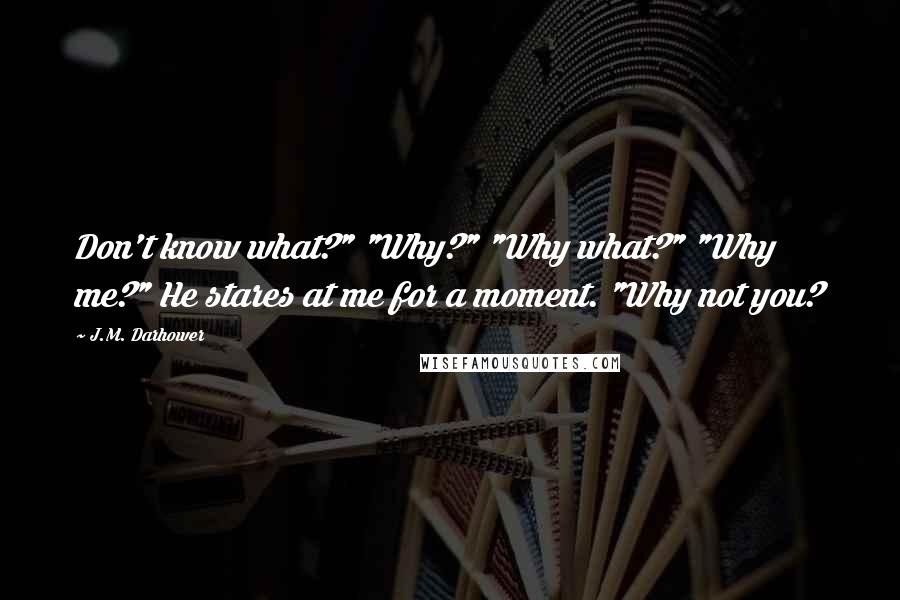 J.M. Darhower Quotes: Don't know what?" "Why?" "Why what?" "Why me?" He stares at me for a moment. "Why not you?