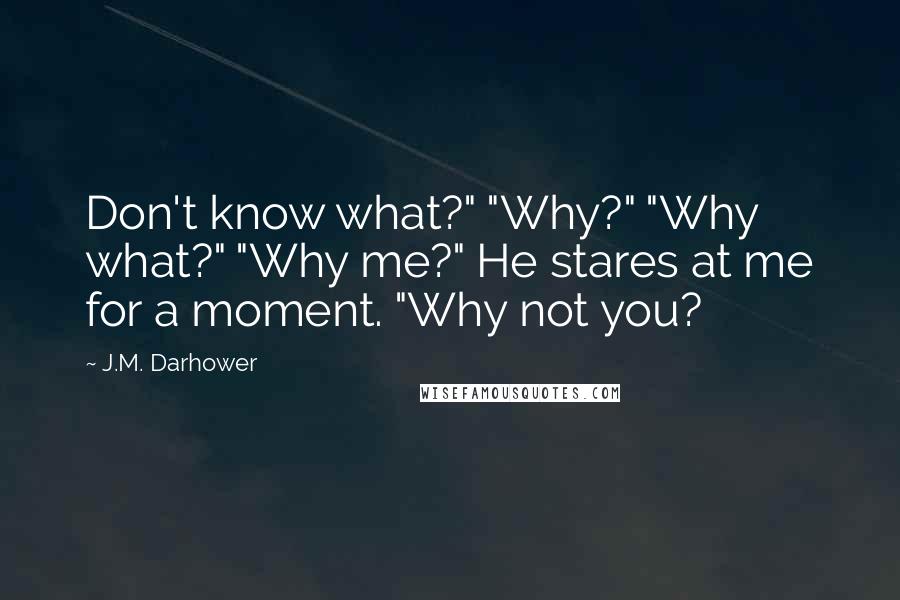 J.M. Darhower Quotes: Don't know what?" "Why?" "Why what?" "Why me?" He stares at me for a moment. "Why not you?