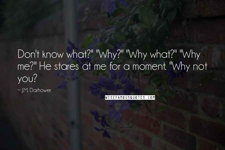 J.M. Darhower Quotes: Don't know what?" "Why?" "Why what?" "Why me?" He stares at me for a moment. "Why not you?