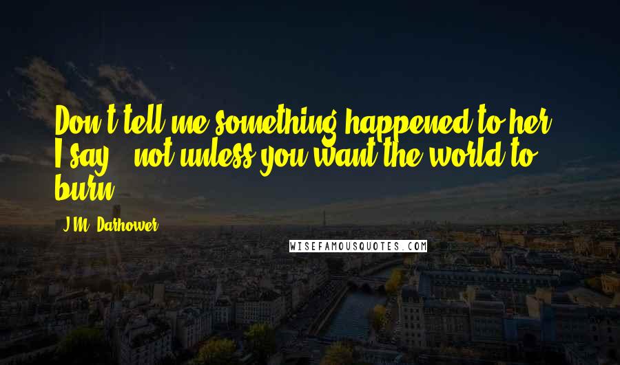 J.M. Darhower Quotes: Don't tell me something happened to her," I say, "not unless you want the world to burn.