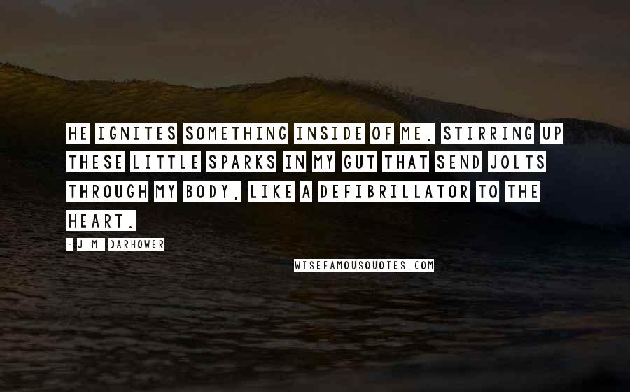 J.M. Darhower Quotes: He ignites something inside of me, stirring up these little sparks in my gut that send jolts through my body, like a defibrillator to the heart.