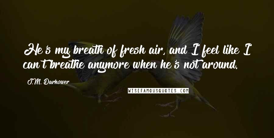 J.M. Darhower Quotes: He's my breath of fresh air, and I feel like I can't breathe anymore when he's not around.