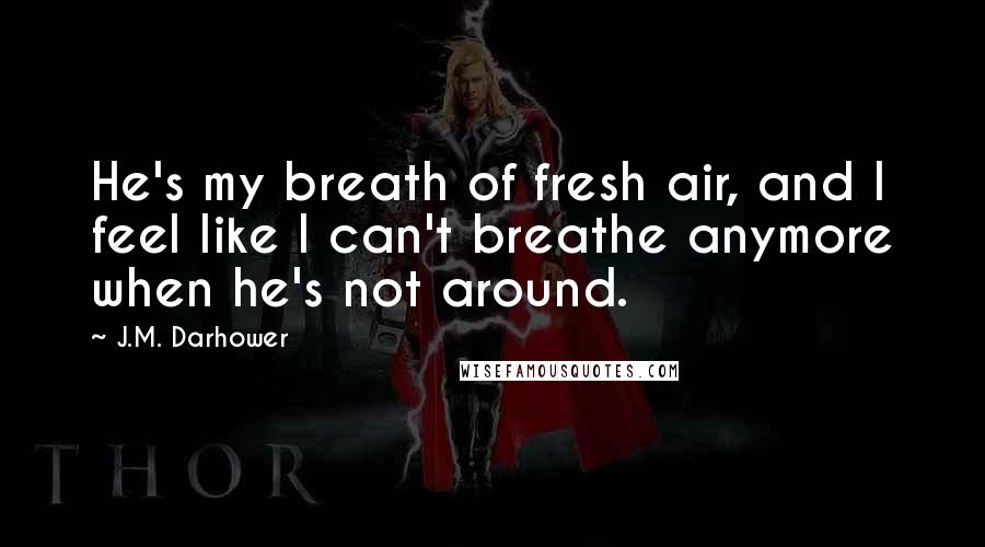 J.M. Darhower Quotes: He's my breath of fresh air, and I feel like I can't breathe anymore when he's not around.