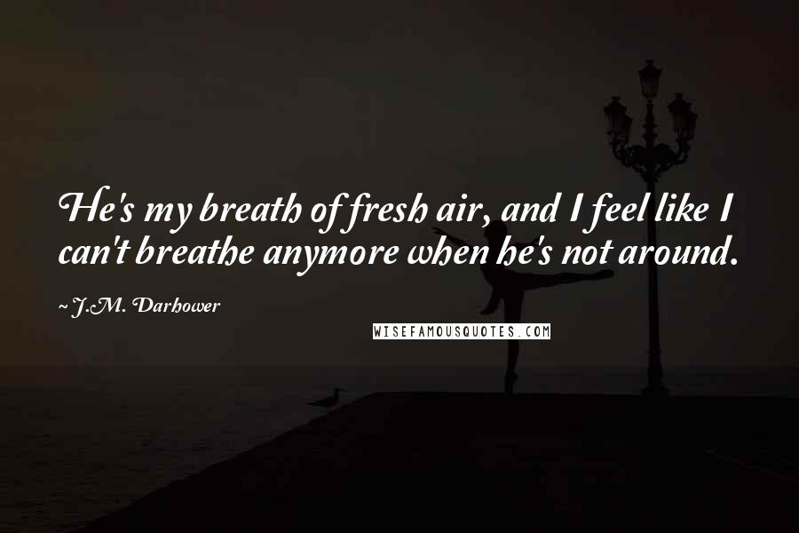 J.M. Darhower Quotes: He's my breath of fresh air, and I feel like I can't breathe anymore when he's not around.