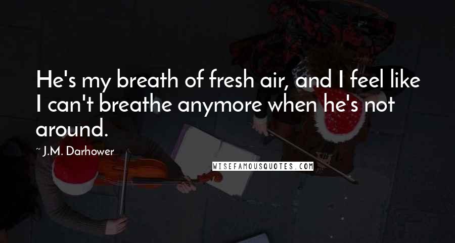 J.M. Darhower Quotes: He's my breath of fresh air, and I feel like I can't breathe anymore when he's not around.