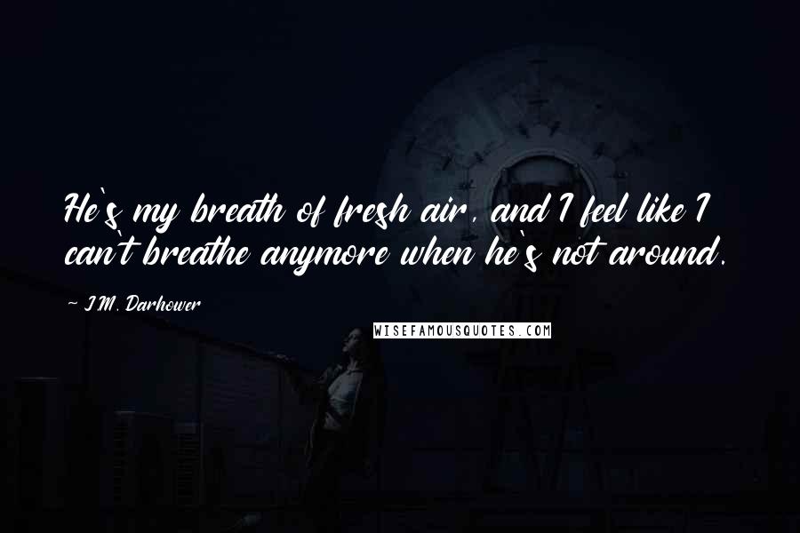 J.M. Darhower Quotes: He's my breath of fresh air, and I feel like I can't breathe anymore when he's not around.