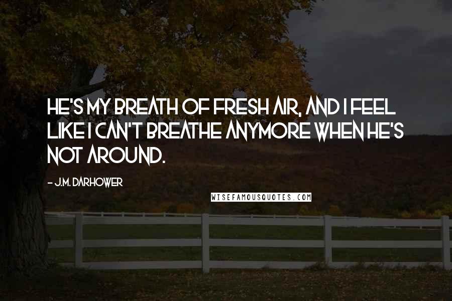 J.M. Darhower Quotes: He's my breath of fresh air, and I feel like I can't breathe anymore when he's not around.