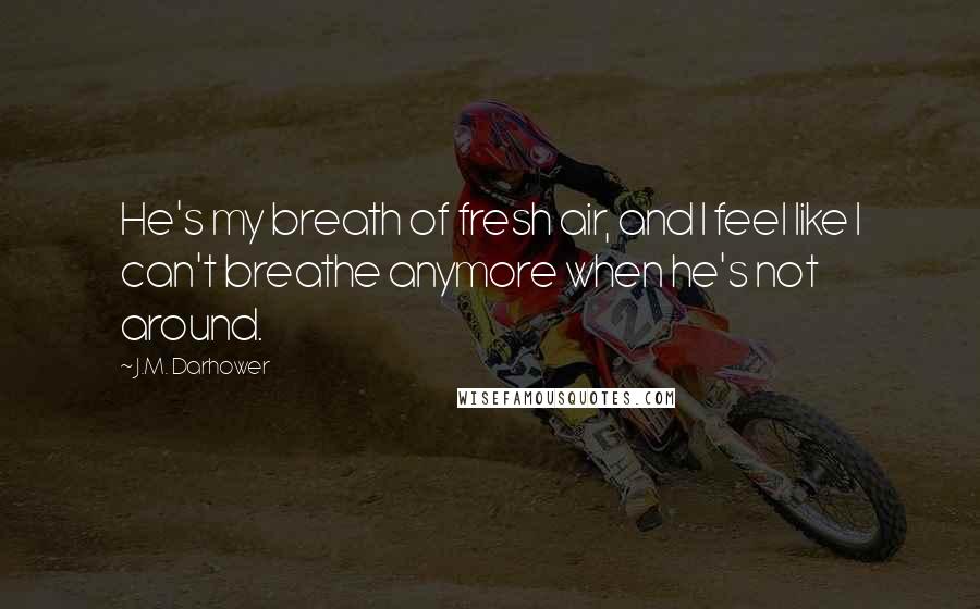 J.M. Darhower Quotes: He's my breath of fresh air, and I feel like I can't breathe anymore when he's not around.