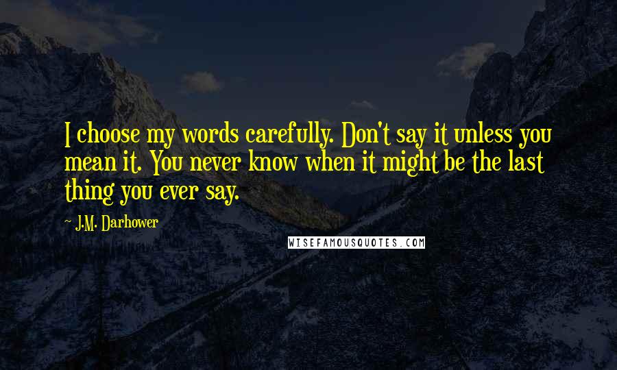 J.M. Darhower Quotes: I choose my words carefully. Don't say it unless you mean it. You never know when it might be the last thing you ever say.
