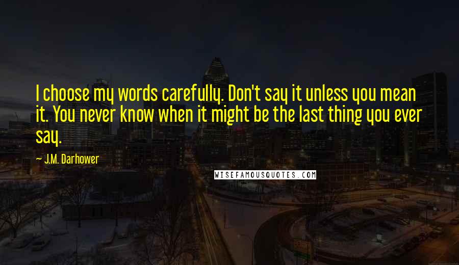 J.M. Darhower Quotes: I choose my words carefully. Don't say it unless you mean it. You never know when it might be the last thing you ever say.