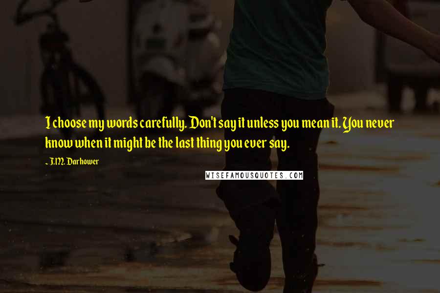 J.M. Darhower Quotes: I choose my words carefully. Don't say it unless you mean it. You never know when it might be the last thing you ever say.