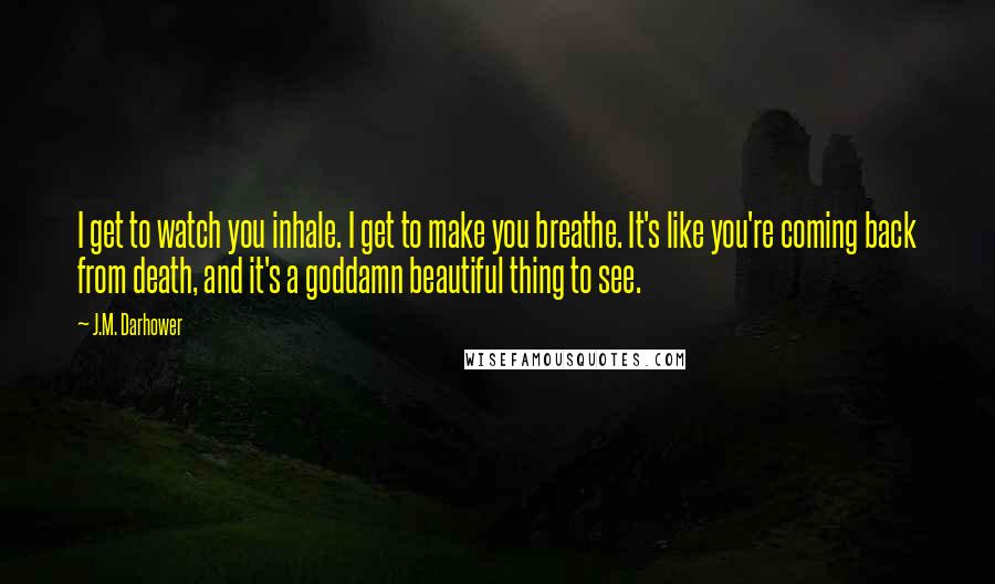 J.M. Darhower Quotes: I get to watch you inhale. I get to make you breathe. It's like you're coming back from death, and it's a goddamn beautiful thing to see.