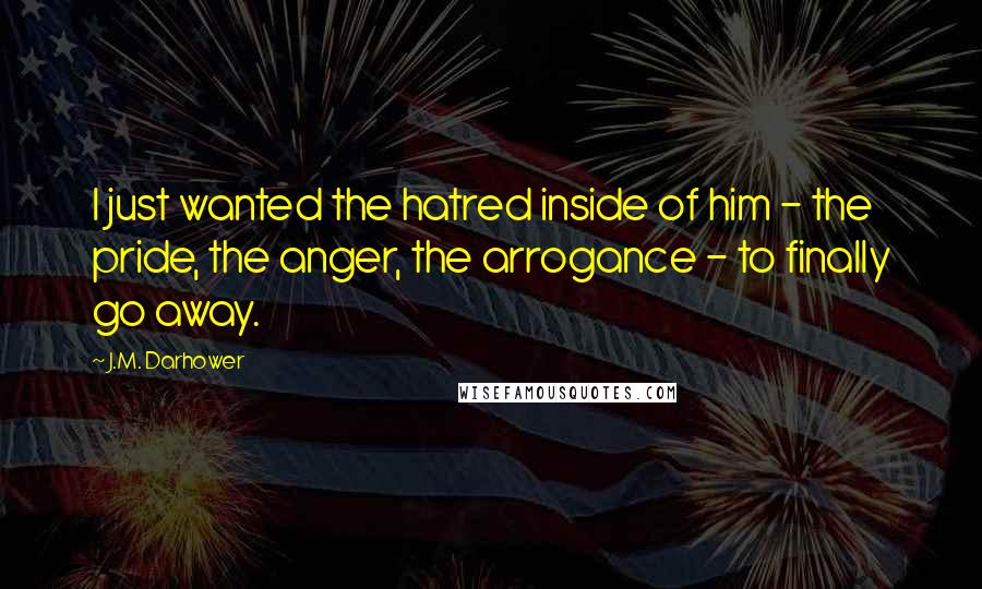 J.M. Darhower Quotes: I just wanted the hatred inside of him - the pride, the anger, the arrogance - to finally go away.
