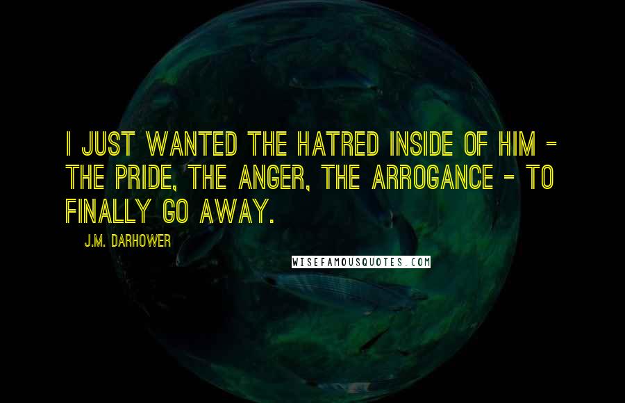 J.M. Darhower Quotes: I just wanted the hatred inside of him - the pride, the anger, the arrogance - to finally go away.