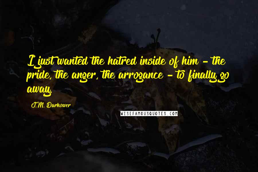 J.M. Darhower Quotes: I just wanted the hatred inside of him - the pride, the anger, the arrogance - to finally go away.