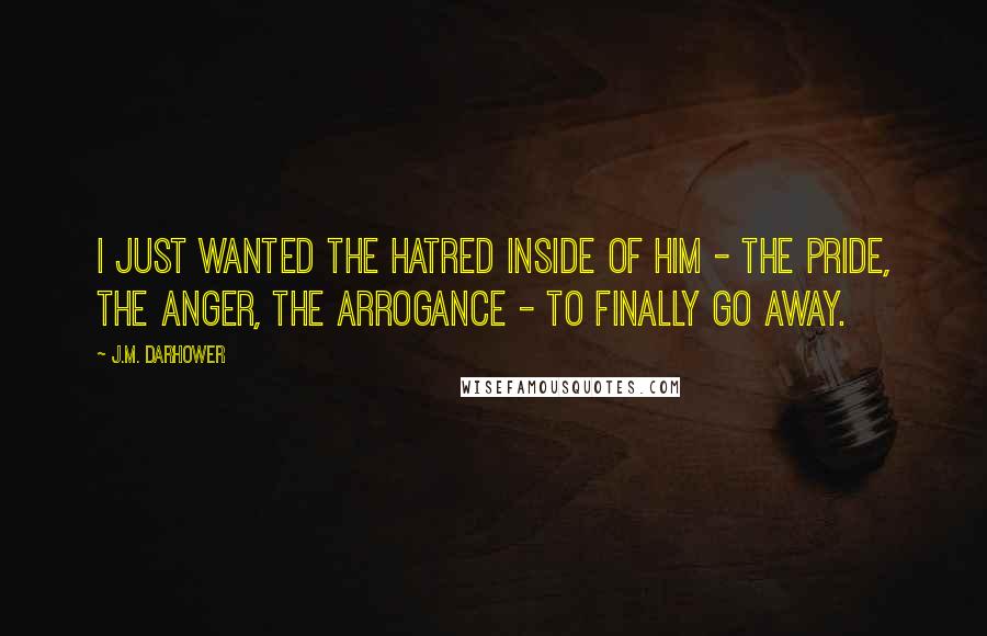 J.M. Darhower Quotes: I just wanted the hatred inside of him - the pride, the anger, the arrogance - to finally go away.