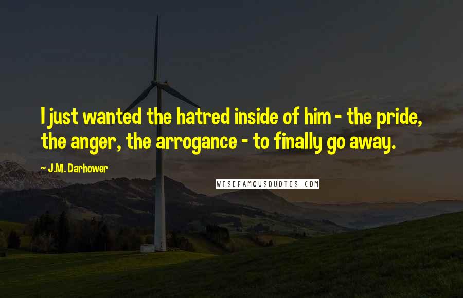 J.M. Darhower Quotes: I just wanted the hatred inside of him - the pride, the anger, the arrogance - to finally go away.