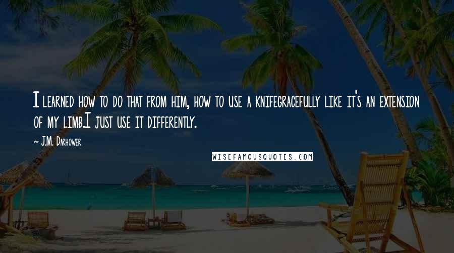 J.M. Darhower Quotes: I learned how to do that from him, how to use a knifegracefully like it's an extension of my limb.I just use it differently.