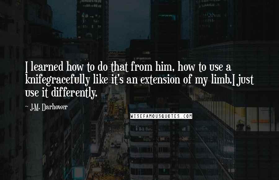 J.M. Darhower Quotes: I learned how to do that from him, how to use a knifegracefully like it's an extension of my limb.I just use it differently.