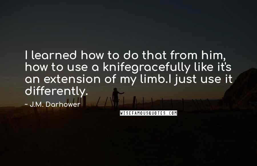 J.M. Darhower Quotes: I learned how to do that from him, how to use a knifegracefully like it's an extension of my limb.I just use it differently.