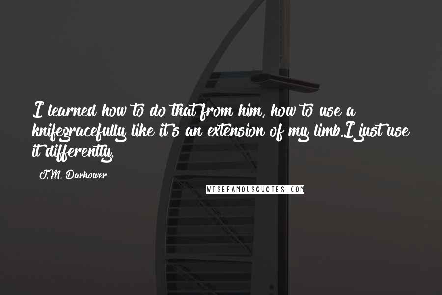 J.M. Darhower Quotes: I learned how to do that from him, how to use a knifegracefully like it's an extension of my limb.I just use it differently.