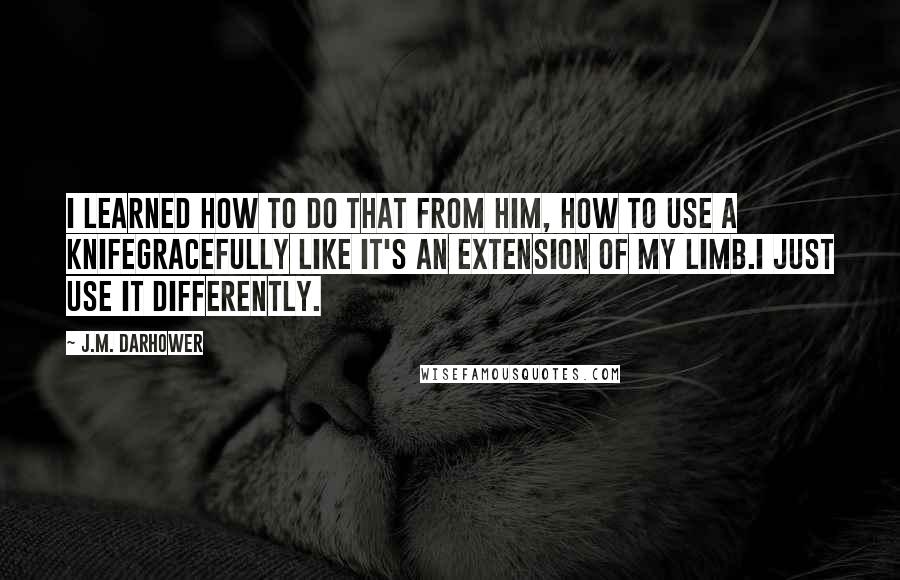 J.M. Darhower Quotes: I learned how to do that from him, how to use a knifegracefully like it's an extension of my limb.I just use it differently.