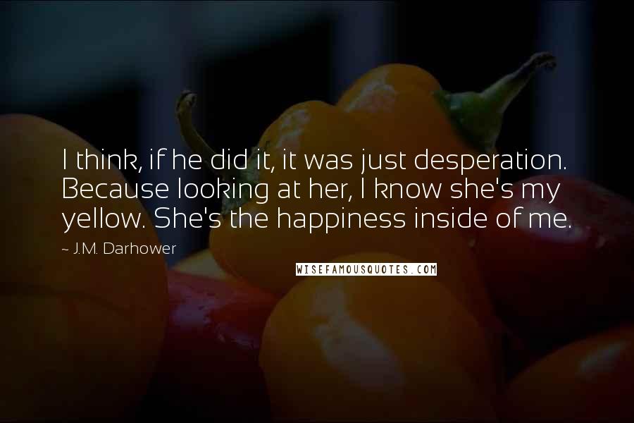 J.M. Darhower Quotes: I think, if he did it, it was just desperation. Because looking at her, I know she's my yellow. She's the happiness inside of me.